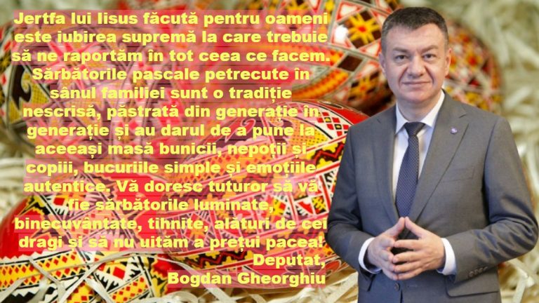 Jertfa lui Iisus făcută pentru oameni este iubirea supremă la care trebuie să ne raportăm în tot ceea ce facem. Sărbătorile pascale petrecute în sânul familiei sunt o tradiție nescrisă, păstrată din generație în generație și au darul de a pune la aceeași masă bunicii, nepoții și copiii, bucuriile simple și emoțiile autentice. Vă doresc tuturor să vă fie sărbătorile luminate, binecuvântate, tihnite, alături de cei dragi și să nu uităm a prețui pacea! Deputat, Bogdan Gheorghiu