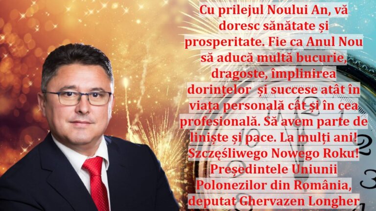 Cu prilejul Noului An, vă doresc sănătate și prosperitate. Fie ca Anul Nou să aducă multă bucurie, dragoste, împlinirea dorințelor și succese atât în viața personală cât și în cea profesională. Să avem parte de liniște și pace. La mulți ani! Szczęśliwego Nowego Roku! Președintele Uniunii Polonezilor din România, deputat Ghervazen Longher
