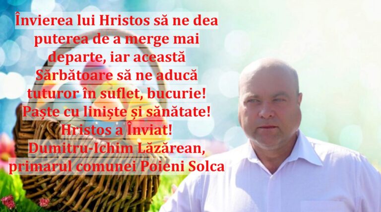Învierea lui Hristos să ne dea puterea de a merge mai departe, iar această Sărbătoare să ne aducă tuturor în suflet, bucurie! Paște cu liniște și sănătate! Hristos a Înviat! Dumitru-Ichim Lăzărean, primarul comunei Poieni Solca